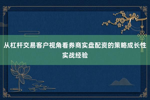 从杠杆交易客户视角看券商实盘配资的策略成长性实战经验