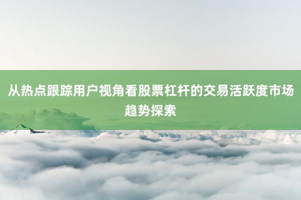 从热点跟踪用户视角看股票杠杆的交易活跃度市场趋势探索