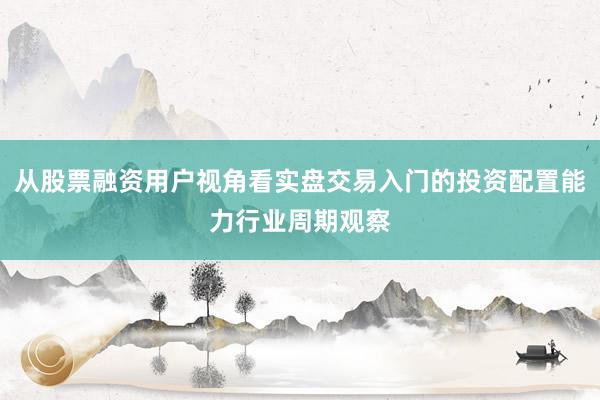 从股票融资用户视角看实盘交易入门的投资配置能力行业周期观察
