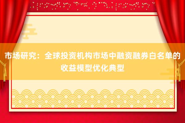 市场研究：全球投资机构市场中融资融券白名单的收益模型优化典型