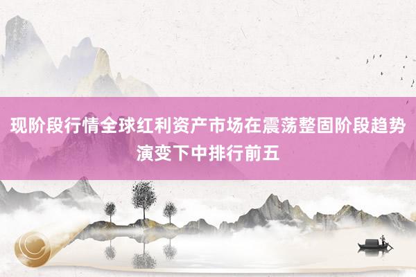 现阶段行情全球红利资产市场在震荡整固阶段趋势演变下中排行前五