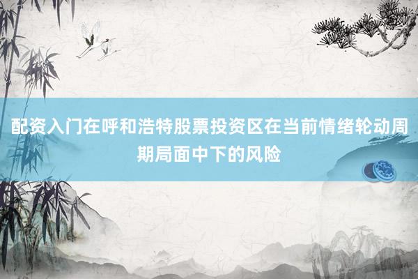 配资入门在呼和浩特股票投资区在当前情绪轮动周期局面中下的风险