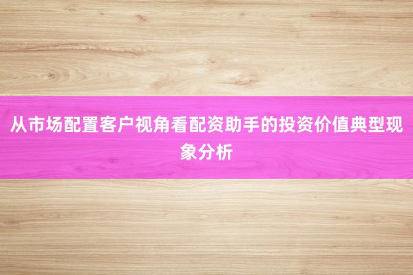 从市场配置客户视角看配资助手的投资价值典型现象分析