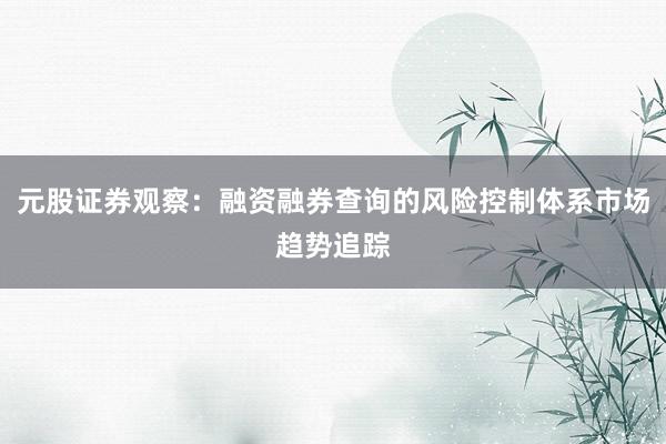元股证券观察：融资融券查询的风险控制体系市场趋势追踪