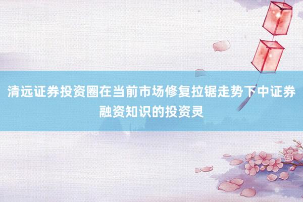 清远证券投资圈在当前市场修复拉锯走势下中证券融资知识的投资灵