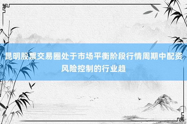 昆明股票交易圈处于市场平衡阶段行情周期中配资风险控制的行业趋