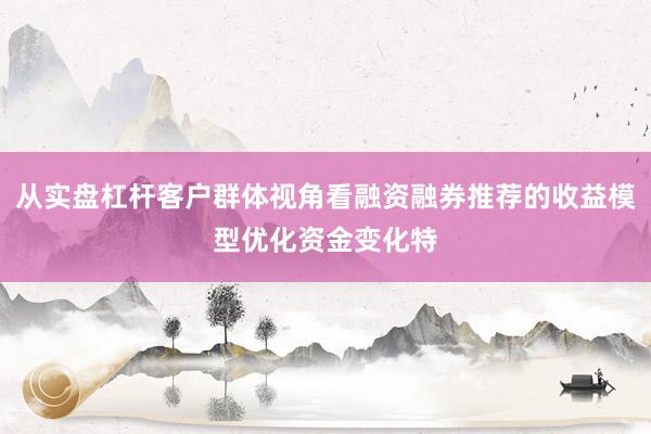 从实盘杠杆客户群体视角看融资融券推荐的收益模型优化资金变化特
