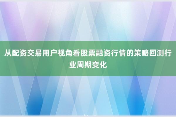 从配资交易用户视角看股票融资行情的策略回测行业周期变化