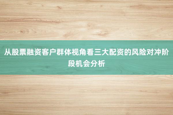 从股票融资客户群体视角看三大配资的风险对冲阶段机会分析