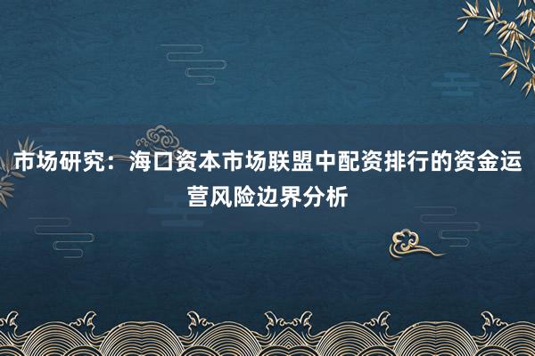 市场研究：海口资本市场联盟中配资排行的资金运营风险边界分析