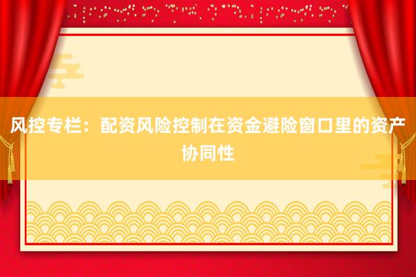 风控专栏：配资风险控制在资金避险窗口里的资产协同性