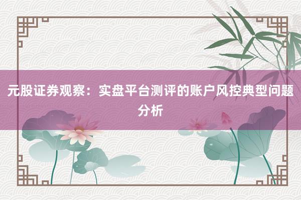 元股证券观察：实盘平台测评的账户风控典型问题分析