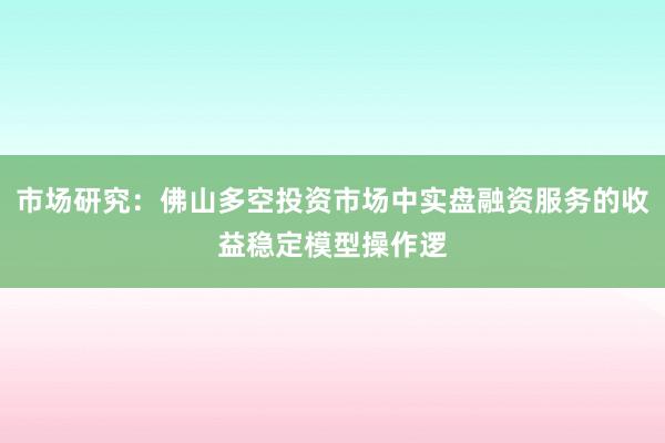 市场研究：佛山多空投资市场中实盘融资服务的收益稳定模型操作逻