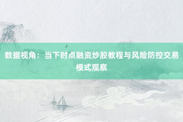数据视角：当下时点融资炒股教程与风险防控交易模式观察