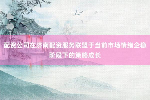 配资公司在济南配资服务联盟于当前市场情绪企稳阶段下的策略成长