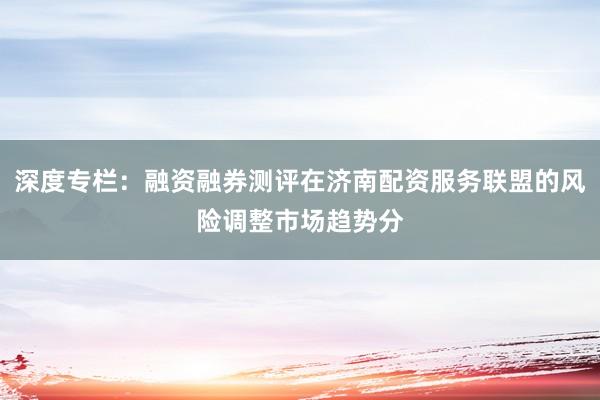 深度专栏：融资融券测评在济南配资服务联盟的风险调整市场趋势分