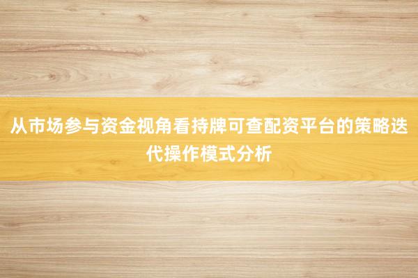 从市场参与资金视角看持牌可查配资平台的策略迭代操作模式分析