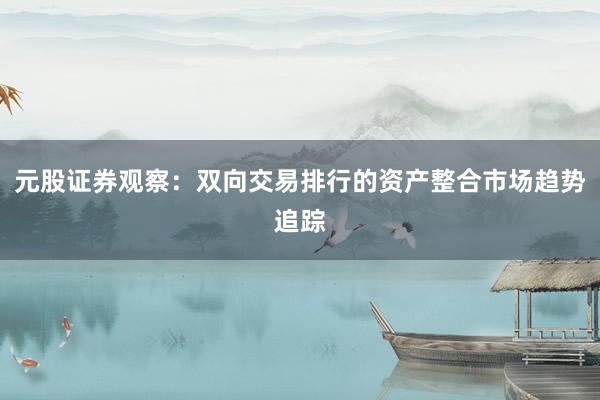 元股证券观察：双向交易排行的资产整合市场趋势追踪