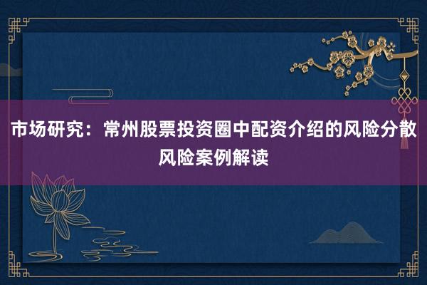 市场研究：常州股票投资圈中配资介绍的风险分散风险案例解读