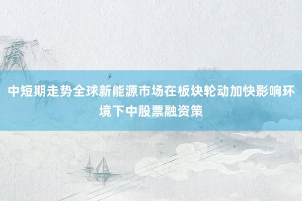 中短期走势全球新能源市场在板块轮动加快影响环境下中股票融资策