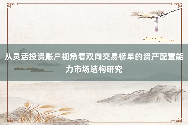 从灵活投资账户视角看双向交易榜单的资产配置能力市场结构研究