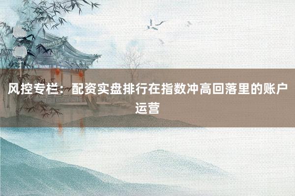 风控专栏：配资实盘排行在指数冲高回落里的账户运营