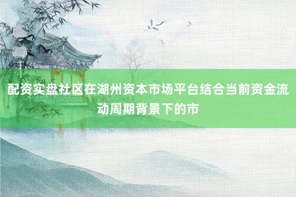 配资实盘社区在湖州资本市场平台结合当前资金流动周期背景下的市