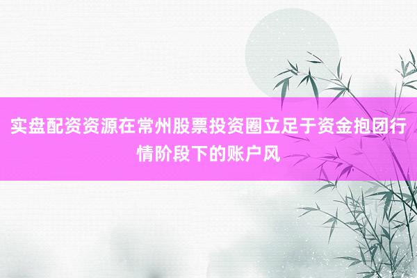 实盘配资资源在常州股票投资圈立足于资金抱团行情阶段下的账户风