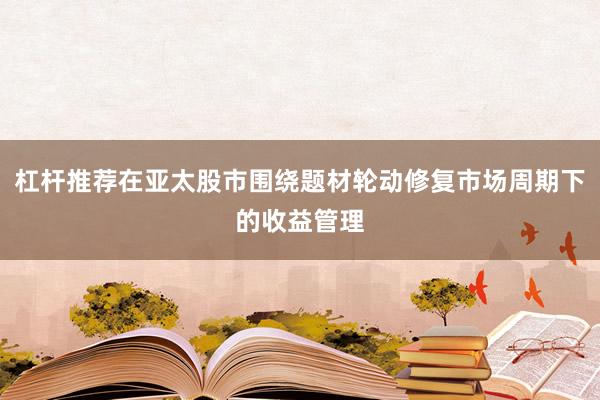 杠杆推荐在亚太股市围绕题材轮动修复市场周期下的收益管理