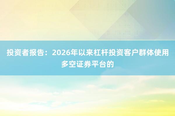 投资者报告：2026年以来杠杆投资客户群体使用多空证券平台的