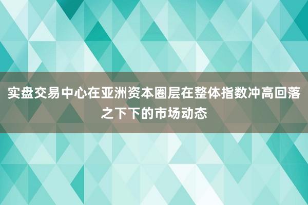 实盘交易中心在亚洲资本圈层在整体指数冲高回落之下下的市场动态