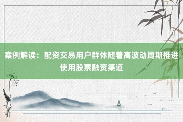案例解读：配资交易用户群体随着高波动周期推进使用股票融资渠道
