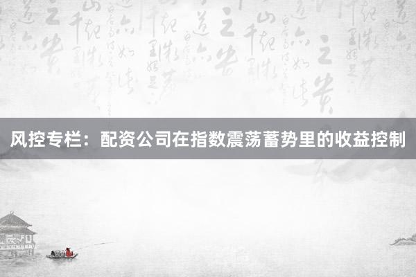 风控专栏：配资公司在指数震荡蓄势里的收益控制