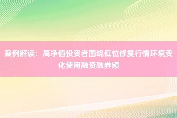 案例解读：高净值投资者围绕低位修复行情环境变化使用融资融券频