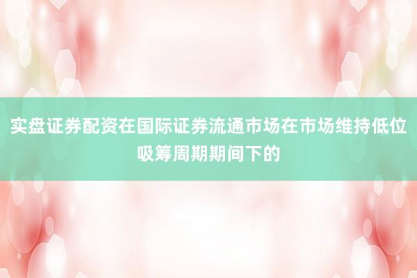 实盘证券配资在国际证券流通市场在市场维持低位吸筹周期期间下的