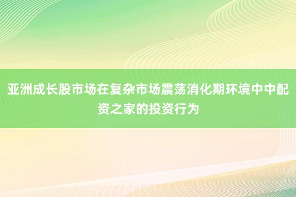 亚洲成长股市场在复杂市场震荡消化期环境中中配资之家的投资行为