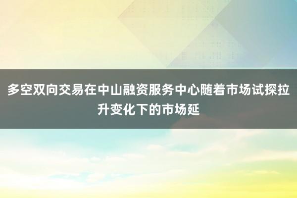 多空双向交易在中山融资服务中心随着市场试探拉升变化下的市场延