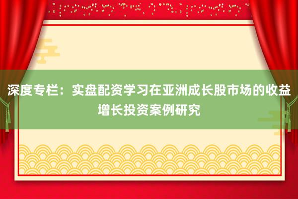 深度专栏：实盘配资学习在亚洲成长股市场的收益增长投资案例研究