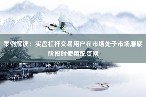 案例解读：实盘杠杆交易用户在市场处于市场磨底阶段时使用配资网