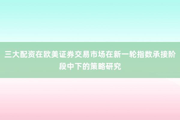 三大配资在欧美证券交易市场在新一轮指数承接阶段中下的策略研究