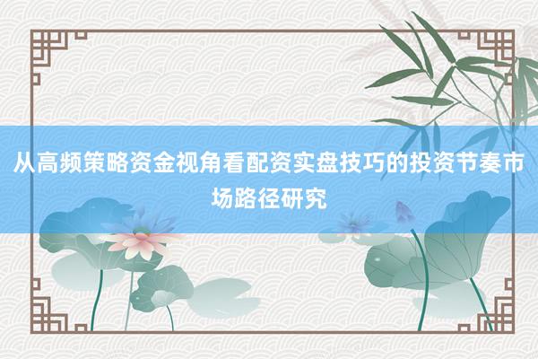 从高频策略资金视角看配资实盘技巧的投资节奏市场路径研究