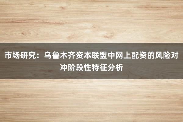 市场研究：乌鲁木齐资本联盟中网上配资的风险对冲阶段性特征分析