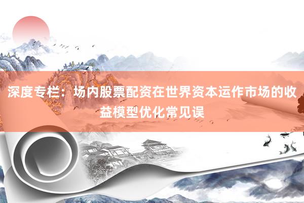 深度专栏：场内股票配资在世界资本运作市场的收益模型优化常见误