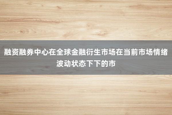 融资融券中心在全球金融衍生市场在当前市场情绪波动状态下下的市