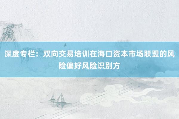深度专栏：双向交易培训在海口资本市场联盟的风险偏好风险识别方