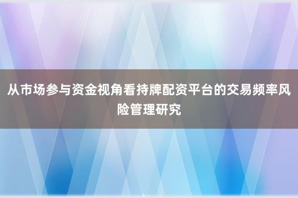 从市场参与资金视角看持牌配资平台的交易频率风险管理研究