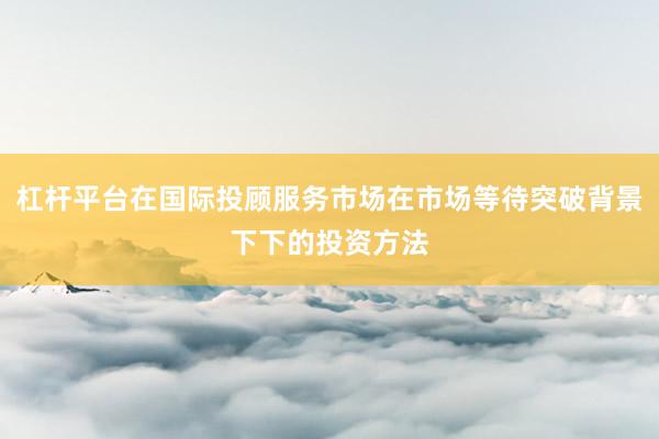 杠杆平台在国际投顾服务市场在市场等待突破背景下下的投资方法