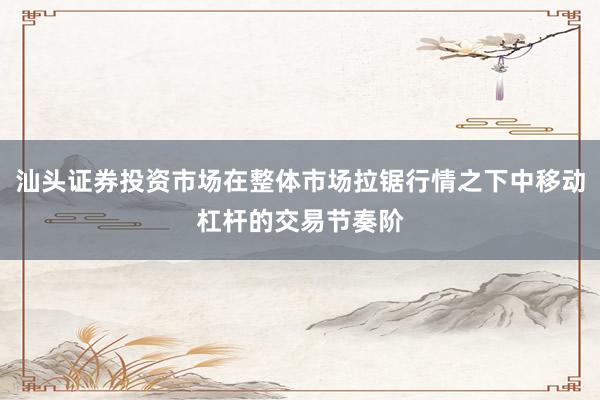 汕头证券投资市场在整体市场拉锯行情之下中移动杠杆的交易节奏阶