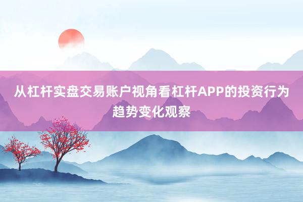 从杠杆实盘交易账户视角看杠杆APP的投资行为趋势变化观察