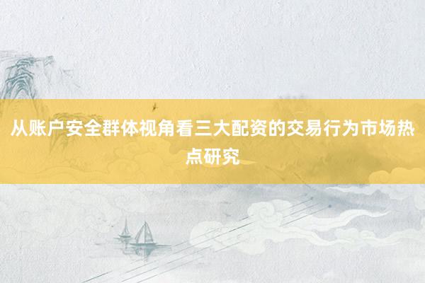 从账户安全群体视角看三大配资的交易行为市场热点研究